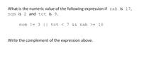 What is the numeric value of the following expression if rah is 17,
nom is 2 and tot is 9.
nom != 3 || tot < 7 && rah >= 10
Write the complement of the expression above.
