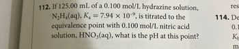 112. If 125.00 mL of a 0.100 mol/L hydrazine solution,
N₂H4(aq), Ka=7.94 x 109, is titrated to the
equivalence point with 0.100 mol/L nitric acid
solution, HNO3(aq), what is the pH at this point?
res
114. De
0.1
K
m