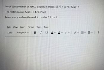 What concentration of AgNO3 (in ppb) is present in 7.1 X 10 M AgNO3 ?
The molar mass of AgNO3 is 170 g/mol.
Make sure you show the work to receive full credit.
Edit View Insert Format Tools Table
12pt ✓ Paragraph
BIUAv2v T²V
هم
阎圃v|