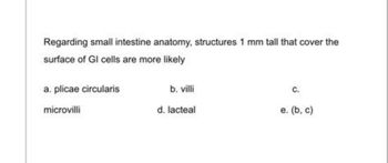 Regarding small intestine anatomy, structures 1 mm tall that cover the
surface of GIl cells are more likely
a. plicae circularis
microvilli
b. villi
d. lacteal
C.
e. (b, c)