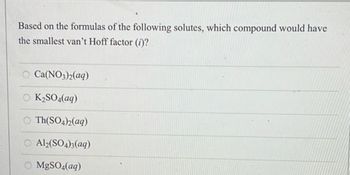 Based on the formulas of the following solutes, which compound would have the smallest van't Hoff factor (i)?

- Ca(NO₃)₂(aq)
- K₂SO₄(aq)
- Th(SO₄)₂(aq)
- Al₂(SO₄)₃(aq)
- MgSO₄(aq)