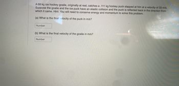 A 68 kg ice hockey goalie, originally at rest, catches a .111 kg hockey puck slapped at him at a velocity of 33 m/s.
Suppose the goalie and the ice puck have an elastic collision and the puck is reflected back in the direction from
which it came. Hint: You will need to conserve energy and momentum to solve this problem.
(a) What is the final velocity of the puck in m/s?
Number
(b) What is the final velocity of the goalie in m/s?
Number