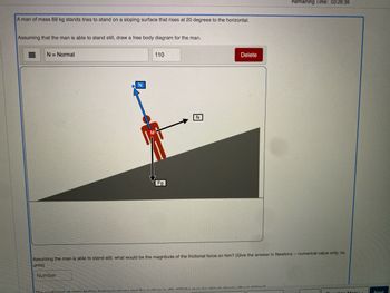 A man of mass 69 kg stands tries to stand on a sloping surface that rises at 20 degrees to the horizontal.
Assuming that the man is able to stand still, draw a free body diagram for the man.
N = Normal
N
Number
110
Fg
Delete
Assuming the man is able to stand still, what would be the magntiude of the frictional force on him? (Give the answer in Newtons-numerical value only, no
units)
Remaining Time: 03:26:36
nimmt af atatin drintion habınan abana and the dans le 00 14 the man be able to stand hard alidima?
Next