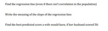 Find the regression line (even if there isn't correlation in the population)
Write the meaning of the slope of the regression line:
Find the best predicted score a wife would have, if her husband scored 50: