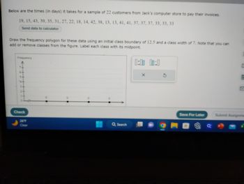 Below are the times (in days) it takes for a sample of 22 customers from Jack's computer store to pay their invoices.
19, 15, 43, 39, 35, 31, 27, 22, 18, 14, 42, 38, 13, 13, 41, 41, 37, 37, 37, 33, 33, 33
Send data to calculator
Draw the frequency polygon for these data using an initial class boundary of 12.5 and a class width of 7. Note that you can
add or remove classes from the figure. Label each class with its midpoint.
Frequency
7.
Check
26°F
Clear
Q Search
0:00 00:0
X
Save For Later
C
Submit Assignme