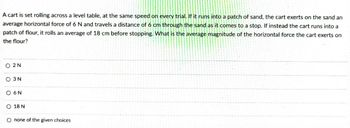 A cart is set rolling across a level table, at the same speed on every trial. If it runs into a patch of sand, the cart exerts on the sand an
average horizontal force of 6 N and travels a distance of 6 cm through the sand as it comes to a stop. If instead the cart runs into a
patch of flour, it rolls an average of 18 cm before stopping. What is the average magnitude of the horizontal force the cart exerts on
the flour?
O 2N
O 3 N
O 6N
O 18 N
O none of the given choices