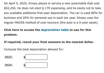 On April 5, 2023, Kinsey places in service a new automobile that cost
$52,250. He does not elect § 179 expensing, and he elects not to take
any available additional first-year depreciation. The car is used 80% for
business and 20% for personal use in each tax year. Kinsey uses the
regular MACRS method of cost recovery (the auto is a 5-year asset).
Click here to access the depreciation table to use for this
problem.
If required, round your final answers to the nearest dollar.
Compute the total depreciation allowed for:
2023:
2024: