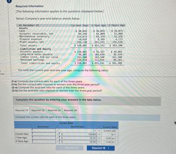 nces
Required information
[The following information applies to the questions displayed below.]
Simon Company's year-end balance sheets follow.
At December 31
Assets
Cash
Accounts receivable, net
Merchandise inventory
Prepaid expenses
Plant assets, net
Total assets
Liabilities and Equity
Accounts payable
Current Year 1 Year Ago 2 Years Ago
$ 30,845
89,399
114,673
10,034
283,130
$ 36,055
$ 39,075
65,009
51,088
83,378
9,369
261,431
$ 528,081
$ 455,242
$ 128,862
Long-term notes payable
Common stock, $10 par value
Total liabilities and equity
Retained earnings
96,301
$ 76,167
103,659
163,500
111,916
163,500
139,418
$ 528,081
$ 455,242
For both the current year and one year ago, compute the following ratios:
53,326
4,173
235,538
$ 383,200
$ 49,065
85,534
162,500
86,101
$ 383,200
(1-a) Compute the current ratio for each of the three years.
(1-b) Did the current ratio improve or worsen over the three-year period?
(2-a) Compute the acid-test ratio for each of the three years.
(2-b) Did the acid-test ratio improve or worsen over the three-year period?
Complete this question by entering your answers in the tabs below.
Required 1A Required 1B Required 2A
Required 2B
Compute the current ratio for each of the three years.
Current Year:
1 Year Ago:
2 Years Ago:
Current Ratio
Numerator:
1
Denominator:
1
11
Current Ratio
Current ratio
S
$
$
128,862
76,167 =
49,065 =
=
to 1
0.00 to 1
0.00 to 1
Required 1A
Required 1B >