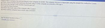 Suppose that a company has just purchased a new computer for $2400. The company chooses to depreciate using the straight-line method for 3 years.
(a) Write a linear function that expresses the book value V of the computer as a function of its age x.
(b) What is the domain of the function found in part (a)?
(c) Graph the linear function.
(d) What is the book value of the computer after 2 years?
(e) When will the computer have a book value of $1600?
(a) The linear function is V(x)=
(Simplify your answer.)