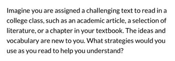 Imagine you are assigned a challenging text to read in a
college class, such as an academic article, a selection of
literature, or a chapter in your textbook. The ideas and
vocabulary are new to you. What strategies would you
use as you read to help you understand?