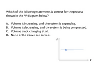 Which of the following statements is correct for the process
shown in the PV diagram below?
A. Volume is increasing, and the system is expanding.
B. Volume is decreasing, and the system is being compressed.
C. Volume is not changing at all.
D. None of the above are correct.
Pt
