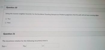 Question 30
Using the nearest-neighbor heuristic for the Euclidean Traveling Salesperson Problem guarantees that the path will not have crossing edges.
True
T(n) =
=
False
Question 31
The recurrence relation for the following recurrence tree is
T(n/
) +