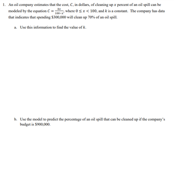 1. An oil company estimates that the cost, \( C \), in dollars, of cleaning up \( x \) percent of an oil spill can be modeled by the equation 
\[ C = \frac{kx}{100-x} \]
where \( 0 \leq x < 100 \), and \( k \) is a constant. The company has data that indicates that spending $300,000 will clean up 70% of an oil spill.

   a. Use this information to find the value of \( k \).

   b. Use the model to predict the percentage of an oil spill that can be cleaned up if the company’s budget is $900,000.