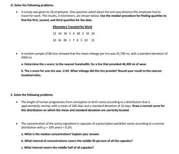 D. Solve the following problems.
A survey was given to 18 employees. One question asked about the one-way distance the employee had to
travel for work. The results, in kilometers, are shown below. Use the median procedure for finding quartiles to
find the first, second, and third quartiles for the data.
Kilometers Traveled for Work
12 10 18 3 4 28 5 32 26
10 41 85 1 7 8 5 10 15
●
A random sample of 80 tires showed that the mean mileage per tire was 41,700 mi, with a standard deviation of
4300 mi.
a. Determine the z-score, to the nearest hundredth, for a tire that provided 46,300 mi of wear.
b. The z-score for one tire was -2.44. What mileage did this tire provide? Round your result to the nearest
hundred miles.
E. Solve the following problems.
The length of human pregnancies from conception to birth varies according to a distribution that is
approximately normal, with a mean of 266 days and a standard deviation of 16 days. Draw a normal curve for
this distribution on which the mean and standard deviation are correctly located.
The concentration of the active ingredient in capsules of a prescription painkiller varies according to a normal
distribution with µ = 10% and o = 0.2%.
a. What is the median concentration? Explain your answer.
b. What interval of concentrations covers the middle 95 percent of all the capsules?
c. What interval covers the middle half of all capsules?