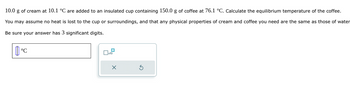 10.0 g of cream at 10.1 °C are added to an insulated cup containing 150.0 g of coffee at 76.1 °C. Calculate the equilibrium temperature of the coffee.
You may assume no heat is lost to the cup or surroundings, and that any physical properties of cream and coffee you need are the same as those of water
Be sure your answer has 3 significant digits.
| 0 °C
x10
X