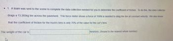 • 1. A team was sent to the scene to complete the data collection needed for you to determine the coefficient of friction. To do this, the data collector
drags a 13.265kg tire across the pavement. The force meter shows a force of 100N is needed to drag the tire at constant velocity. We also know
that the coefficient of friction for the truck's tires is only 70% of the value for the car's tires.
The weight of the car is
Newtons. (Round to the nearest whole number)