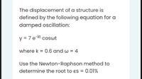 The displacement of a structure is
defined by the following equation for a
damped oscillation:
y = 7 e-kt coswt
where k = 0.6 and w = 4
Use the Newton-Raphson method to
determine the root to ɛs = 0.01%
