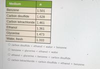 Medium
Benzene
1.501
Carbon disulfide
1.628
Carbon tetrachloride 1.461
Ethanol
1.361
Glycerine
1.473
Water, fresh
1.333
O carbon disulfide < ethanol < water < benzene
O benzene < glycerine < ethanol < water
O ethanol < glycerine < benzene < carbon disulfide
O carbon tetrachloride < carbon disulfide < ethanol < benzene
