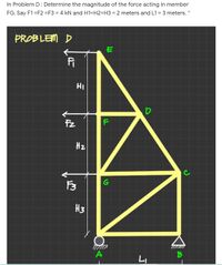 In Problem D: Determine the magnitude of the force acting in member
FG. Say F1 =F2 =F3 = 4 kN and H1=H2=H3 = 2 meters and L1 = 3 meters. *
%3D
PROBLEM D
HI
D
Fz
H2
C
H3
A
