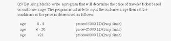 Q5/ By using Matlab write a program that will determine the price of traveler ticket based
on customers age. The program must able to input the customers age then set the
conditions so the price is determined as follows:
age
0-5
age
6-20
price=15000 1.D (Iraqi dinar)
price 25000 ID(Iraqi dinar)
price 40000 I.D (Iraqi dinar)
age
>21