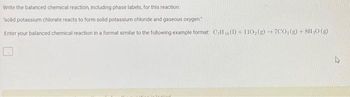 Write the balanced chemical reaction, including phase labels, for this reaction:
"solid potassium chlorate reacts to form solid potassium chloride and gaseous oxygen
Enter your balanced chemical reaction in a format similar to the following example format: CH(1) + 110₂(g) →7CO₂(g) + 8H₂O(g)
