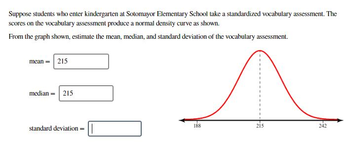 Suppose students who enter kindergarten at Sotomayor Elementary School take a standardized vocabulary assessment. The
scores on the vocabulary assessment produce a normal density curve as shown.
From the graph shown, estimate the mean, median, and standard deviation of the vocabulary assessment.
mean = 215
median = 215
standard deviation = |
188
215
242