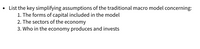 List the key simplifying assumptions of the traditional macro model concerning:
1. The forms of capital included in the model
2. The sectors of the economy
3. Who in the economy produces and invests
