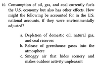 10. Consumption of oil, gas, and coal currently fuels
the U.S. economy but also has other effects. How
might the following be accounted for in the U.S.
national accounts, if they were environmentally
adjusted?
a. Depletion of domestic oil, natural gas,
and coal reserves
b. Release of greenhouse gases into the
atmosphere
c. Smoggy air that hides scenery and
makes outdoor activity unpleasant
