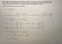 The average credit card debt for a recent year was $9205. Five years earlier the average credit card
debt was $6618. Assume sample sizes of 35 were used and the population standard deviations of both
samples were $1928. Find the 95 % confidence interval of the difference in means.
a) Which formula will you use for this problem?
2
Za/2
On =
E
P1
(êi – P2) – za/2 ·
< pi – P2 < (i – P2) + za/2
-
n1
n2
|
n2
OT – Za/ 2
<μ <τ+ a/2
< Hi – Hz < (ã1 – ã2) + ta/2 ·
n2
1
2
O (ĩ1 – T2) – ta/2
n2
n1
-
O (1 – T2) – Za/2°
< M1 – H2 < (¤1 – x2) + za/2
n2
|
n1
n2
S
S
O - ta/2
< H < I + ta/2
Op - Za/2 V
< p < p + Za / 2 *
Za/2
On = p · ĝ · ( -
%3D
E
15
