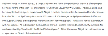 Interview Notes • Carmen, age 61, is single. She owns her home and provided all the costs of keeping up
her home for the entire year. Her only income for 2023 was $48,000 in W-2 wages. • Abigail, age 24, and
her daughter Andrea, age 4, moved in with Abigail 's mother, Carmen, after she separated from her spouse
in April of 2021. Abigail 's only income for 2023 was $25,000 in wages. Abigail provided over half of her
own support. Andrea did not provide more than half of her own support. • Abigail will not file a joint return
with her spouse. • All individuals in the household are U.S. citizens with valid Social Security numbers. No
one has a disability. They lived in the United States all year. 9. Either Carmen or Abigail can claim Andrea as
a dependent. a. True b. False submitted