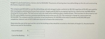 Vaughn Co. purchased land as a factory site for $520,000. The process of tearing down two old buildings on the site and constructing
the factory required 6 months.
The company paid $54.600 to raze the old buildings and sold salvaged lumber and brick for $8,190. Legal fees of $2.405 were paid for
title investigation and drawing the purchase contract. Vaughn paid $2,860 to an engineering firm for a land survey, and $88,400 for
drawing the factory plans. The land survey had to be made before definitive plans could be drawn. Title insurance on the property cost
$1,950, and a liability insurance premium paid during construction was $1,170. The contractor's charge for construction was
$3,562,000. The company paid the contractor in two installments: $1,560,000 at the end of 3 months and $2,002,000 upon
completion. Interest costs of $221.000 were incurred to finance the construction.
Determine the cost of the land and the cost of the building as they should be recorded on the books of Vaughn Co. Assume that the
land survey was for the building.
Cost of the Land
Cost of the Building