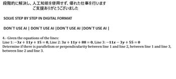 段階的に解決し、 人工知能を使用せず、 優れた仕事を行います
ご支援ありがとうございました
SOLVE STEP BY STEP IN DIGITAL FORMAT
DON'T USE AI DON'T USE AI DON'T USE AI DON'T USE AI
4.- Given the equations of the lines:
Line 1: -3x + 11y + 15 = 0, Line 2:3x + 11y + 88 = 0, Line 3: -11x-3y +55 = 0
Determine if there is parallelism or perpendicularity between line 1 and line 2, between line 1 and line 3,
between line 2 and line 3.