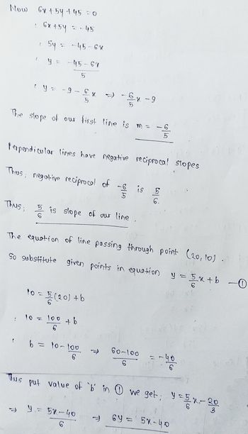 Now 6н 154-145=0
с
6x+54 = 45
2
Thus;
54 : -45-6к
-96 x →
5
The slope of our first line is m =
2
Thus
-45-6X
5
Perpendicular lines have negative reciprocal slopes
Thus; negative reciprocal of
10 =
(20) +b
: 10 = 100 + b
6
5 is slope of our line
The equation of line passing through point (20, 10).
So substitute given points in equation y= 5x +b -0
b = 10-100
6
Co
--x-9
6
7
⇒ y = 58-40
6
जाने
is 5
0167
60-100
6
=-900
-५०
put value of 'b' in 1 we get; y = 5x-20
6Y = 5X-40
69.
7