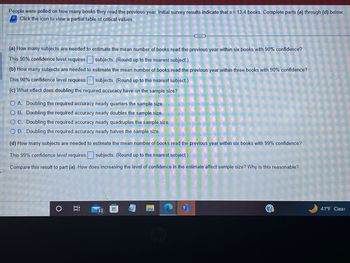 People were polled on how many books they read the previous year. Initial survey results indicate that s = 13.4 books. Complete parts (a) through (d) below.
Click the icon to view a partial table of critical values.
(a) How many subjects are needed to estimate the mean number of books read the previous year within six books with 90% confidence?
This 90% confidence level requires subjects. (Round up to the nearest subject)
(b) How many subjects are needed to estimate the mean number of books read the previous year within three books with 90% confidence?
This 90% confidence level requires subjects. (Round up to the nearest subject.)
(c) What effect does doubling the required accuracy have on the sample size?
O A. Doubling the required accuracy nearly quarters the sample size.
O B. Doubling the required accuracy nearly doubles the sample size.
OC. Doubling the required accuracy nearly quadruples the sample size.
O D. Doubling the required accuracy nearly halves the sample size.
(d) How many subjects are needed to estimate the mean number of books read the previous year within six books with 99% confidence?
This 99% confidence level requires subjects. (Round up to the nearest subject.)
Compare this result to part (a). How does increasing the level of confidence in the estimate affect sample size? Why is this reasonable?
O
in
33
H
41°F Clear
