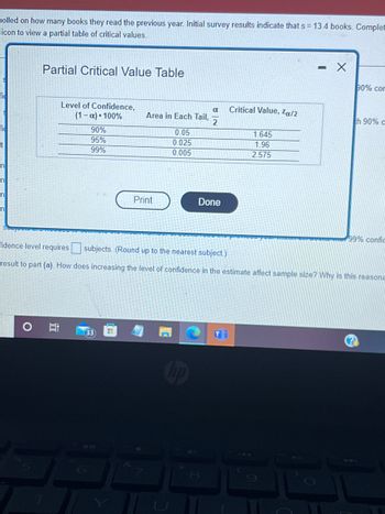 Dolled on how many books they read the previous year. Initial survey results indicate that s = 13.4 books. Complet
icon to view a partial table of critical values.
S
fic
S
fi
ct
n
n
n
n
Partial Critical Value Table
Level of Confidence,
(1-x) 100%
i
90%
95%
99%
Area in Each Tail,
33
Print
0.05
0.025
0.005
α
2
Done
8
Critical Value, Zα/2
1.645
1.96
2.575
-
90% con
idence level requires
subjects. (Round up to the nearest subject.)
result to part (a). How does increasing the level of confidence in the estimate affect sample size? Why is this reasona
th 90% c
99% confic