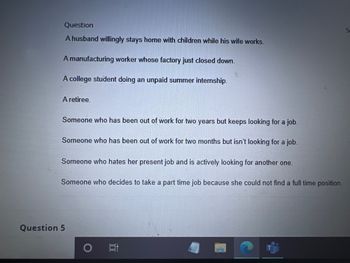 Question
A husband willingly stays home with children while his wife works.
A manufacturing worker whose factory just closed down.
A college student doing an unpaid summer internship.
A retiree.
Someone who has been out of work for two years but keeps looking for a job.
Someone who has been out of work for two months but isn't looking for a job.
Someone who hates her present job and is actively looking for another one.
Someone who
Question 5
decides to take a part time job because she could not find a full time position.
10