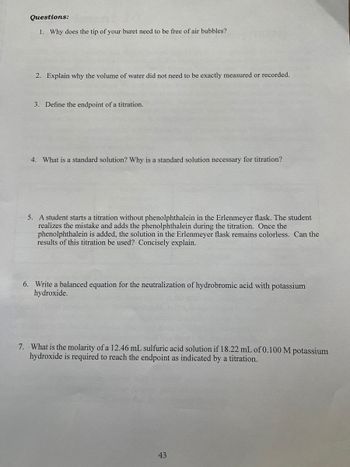 Questions:
1. Why does the tip of your buret need to be free of air bubbles?
2. Explain why the volume of water did not need to be exactly measured or recorded.
3. Define the endpoint of a titration.
4. What is a standard solution? Why is a standard solution necessary for titration?
5. A student starts a titration without phenolphthalein in the Erlenmeyer flask. The student
realizes the mistake and adds the phenolphthalein during the titration. Once the
phenolphthalein is added, the solution in the Erlenmeyer flask remains colorless. Can the
results of this titration be used? Concisely explain.
6. Write a balanced equation for the neutralization of hydrobromic acid with potassium
hydroxide.
7. What is the molarity of a 12.46 mL sulfuric acid solution if 18.22 mL of 0.100 M potassium
hydroxide is required to reach the endpoint as indicated by a titration.
43