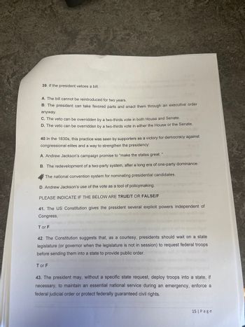 39. If the president vetoes a bill.
A. The bill cannot be reintroduced for two years.
B. The president can take favored parts and enact them through an executive order
anyway.
C. The veto can be overridden by a two-thirds vote in both House and Senate.
D. The veto can be overridden by a two-thirds vote in either the House or the Senate.
40. In the 1830s, this practice was seen by supporters as a victory for democracy against
congressional elites and a way to strengthen the presidency:
A. Andrew Jackson's campaign promise to "make the states great."
B. The redevelopment of a two-party system, after a long era of one-party dominance.
The national convention system for nominating presidential candidates.
D. Andrew Jackson's use of the vote as a tool of policymaking.
PLEASE INDICATE IF THE BELOW ARE TRUE/T OR FALSE/F
41. The US Constitution gives the president several explicit powers independent of
Congress,
Tor F
42. The Constitution suggests that, as a courtesy, presidents should wait on a state
legislature (or governor when the legislature is not in session) to request federal troops
before sending them into a state to provide public order.
Tor F
43. The president may, without a specific state request, deploy troops into a state, if
necessary, to maintain an essential national service during an emergency, enforce a
federal judicial order or protect federally guaranteed civil rights.
15 Page