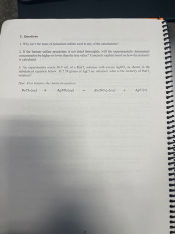 C. Questions
1. Why isn't the mass of potassium sulfate used in any of the calculations?
2. If the barium sulfate precipitate is not dried thoroughly, will the experimentally determined
concentration be higher or lower than the true value? Concisely explain based on how the molarity
is calculated.
3. An experimenter reacts 30.0 mL of a BaCl, solution with excess AgNO, as shown in the
unbalanced equation below. If 2.58 grams of AgCl are obtained, what is the molarity of BaCl₂
solution?
Hint: First balance the chemical equation.
BaCl₂ (aq) +
AgNO3(aq)
22
3)2(aq)