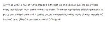 A syringe with 10 mCi of Y90 is dropped in the hot lab and spills all over the area where
every technologist must stand to draw up doses. The most appropriate shielding material to
place over the spill area until it can be decontaminated should be made of what material? O
Lucite O Lead (Pb) O Absorbent material O Tungsten