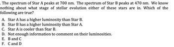 . The spectrum of Star A peaks at 700 nm. The spectrum of Star B peaks at 470 nm. We know
nothing about what stage of stellar evolution either of these stars are in. Which of the
following are true?
A. Star A has a higher luminosity than Star B.
B. Star B has a higher luminosity than Star A.
C. Star A is cooler than Star B.
D. Not enough information to comment on their luminosities.
E. B and C
F. C and D