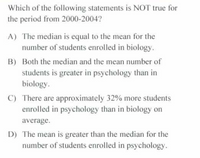 Which of the following statements is NOT true for
the period from 2000-2004?
A) The median is equal to the mean for the
number of students enrolled in biology.
B) Both the median and the mean number of
students is greater in psychology than in
biology.
C) There are approximately 32% more students
enrolled in psychology than in biology on
average.
D) The mean is greater than the median for the
number of students enrolled in psychology.
