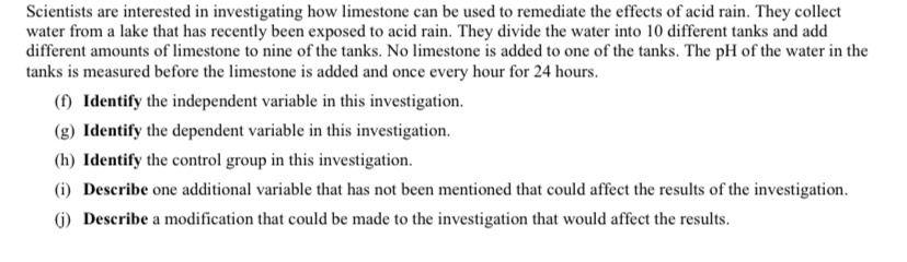 Scientists are interested in investigating how limestone can be used to remediate the effects of acid rain. They collect
water from a lake that has recently been exposed to acid rain. They divide the water into 10 different tanks and add
different amounts of limestone to nine of the tanks. No limestone is added to one of the tanks. The pH of the water in the
tanks is measured before the limestone is added and once every hour for 24 hours.
(f) Identify the independent variable in this investigation.
(g) Identify the dependent variable in this investigation.
(h) Identify the control group in this investigation.
(i) Describe one additional variable that has not been mentioned that could affect the results of the investigation.
(G) Describe a modification that could be made to the investigation that would affect the results.
