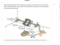 blem
Determine the magnitude of force F that must be exerted on the handle at C to hold the 75-kg
crate in the position shown. Also, determine the components of reaction at the thrust bearing A
and smooth journal bearing B.
Bi
a
th
A
0.1 m
B
0.6 m
0.5 m
0.2 m
C
0.1 m
F
