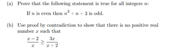 (a) Prove that the following statement is true for all integers n:
If n is even then n³ + n + 3 is odd.
(b) Use proof by contradiction to show that there is no positive real
number x such that
Ꮖ - 2
3x
Ꮖ
x+2