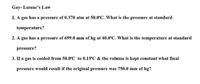 Gay- Lussac's Law
1. A gas has a pressure of 0.370 atm at 50.0°C. What is the pressure at standard
temperature?
2. A gas has a pressure of 699.0 mm of hg at 40.0°C. What is the temperature at standard
pressure?
3. If a gas is cooled from 50.0°C to 0.15°C & the volume is kept constant what final
pressure would result if the original pressure was 750.0 mm of hg?
