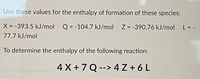 Use these values for the enthalpy of formation of these species:
X = -393.5 kJ/mol
Q = -104.7 kJ/mol Z = -390.76 kJ/mol
L = -
%3D
77.7 kJ/mol
To determine the enthalpy of the following reaction:
4 X +7 Q --> 4 Z + 6L
