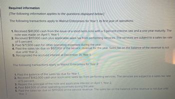 Required information
[The following information applies to the questions displayed below.]
The following transactions apply to Walnut Enterprises for Year 1, its first year of operations:
1. Received $41,000 cash from the issue of a short-term note with a 5 percent interest rate and a one-year maturity. The
note was made on April 1, Year 1.
2. Received $117,000 cash plus applicable sales tax from performing services. The services are subject to a sales tax rate
of 5 percent.
3. Paid $71,500 cash for other operating expenses during the year.
4. Paid the sales tax due on $97,000 of the service revenue for the year. Sales tax on the balance of the revenue is not
due until Year 2.
5. Recognized the accrued interest at December 31, Year 1.
The following transactions apply to Walnut Enterprises for Year 2:
1. Paid the balance of the sales tax due for Year 1.
2. Received $142,000 cash plus applicable sales tax from performing services. The services are subject to a sales tax rate
of 5 percent.
3. Repaid the principal of the note and applicable interest on April 1, Year 2.
4. Paid $84,500 of other operating expenses during the year.
5. Paid the sales tax due on $117,000 of the service revenue. The sales tax on the balance of the revenue is not due until
Year 3.