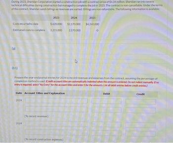 During 2023, Sheridan Corporation started a construction job with a contract price of $4.34 million. Sheridan ran into severe
technical difficulties during construction but managed to complete the job in 2025. The contract is non-cancellable. Under the terms
of the contract, Sheridan sends billings as revenues are earned. Billings are non-refundable. The following information is available:
Costs incurred to date
Estimated costs to complete
(a)
(61)
2023
$620,000
2024
3,255,000
Date Account Titles and Explanation
2024
(To record revenues)
2024
Prepare the year-end journal entries for 2024 to record revenues and expenses from the contract, assuming the percentage-of-
completion method is used. (Credit account titles are automatically indented when the amount is entered. Do not indent manually. If no
entry is required, select "No Entry" for the account titles and enter O for the amounts. List all debit entries before credit entries)
(To record construction expenses)
2025
$2,170,000 $4,240,000
2,170,000
-0-
Debit
Credit