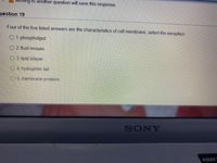 VIOving to another question will save this response.
uestion 19
Four of the five listed answers are the characteristics of cell membrane, select the exception
01. phospholipid
2. fluid mosais
O 3. lipid bilayer
4. hydrophilic tail
5, membrane proteins
SONY
ASSIST
